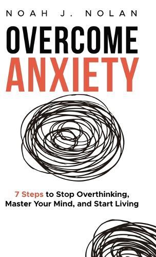Overcome Anxiety: 7 Steps to Stop Overthinking, Master Your Mind, and Start Living
