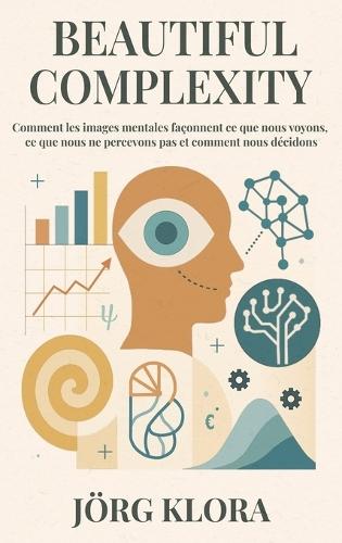 Beautiful Complexity: Comment les images mentales façonnent ce que nous voyons, ce que nous ne percevons pas et comment nous décidons
