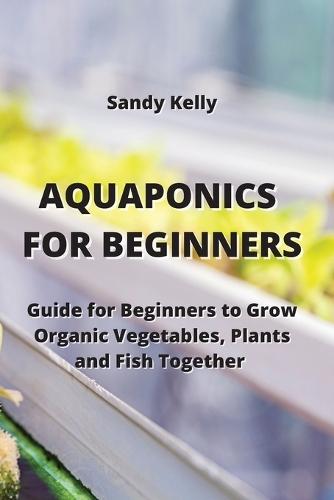 Aquaponics for Beginners: Guide for Beginners to Grow Organic Vegetables, Plants and Fish Together