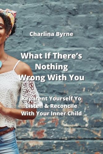 What If There's Nothing Wrong With You: Reparent Yourself Yo Listen & Reconcile With Your Inner Child