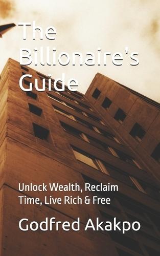 The Billionaire's Guide: Unlock Wealth, Reclaim Time, Live Rich & Free