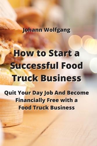 How to Start a Successful Food Truck Business: Quit Your Day Job And Become Financially Free with a Food Truck Business