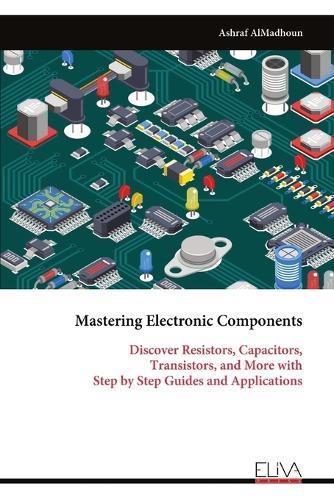 Mastering Electronic Components: Discover Resistors, Capacitors, Transistors, and More with Step by Step Guides and Applications