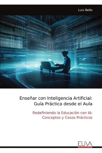 Enseñar con Inteligencia Artificial: Guía Práctica desde el Aula: Redefiniendo la Educación con IA: Conceptos y Casos Prácticos