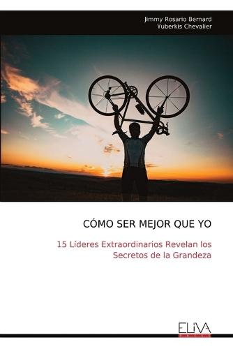 Cómo Ser Mejor Que Yo: 15 Líderes Extraordinarios Revelan los Secretos de la Grandeza