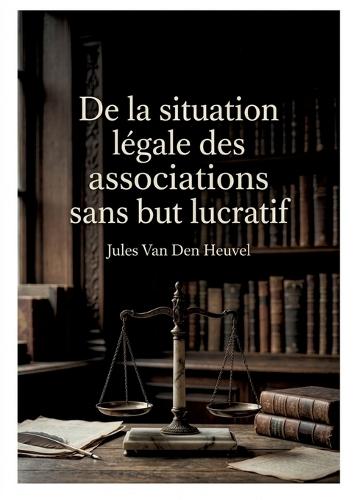 De la situation légale des associations sans but lucratif: Une analyse juridique des associations sans but lucratif en France et en Belgique par Jules Van Den Heuvel.