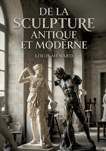 De la sculpture antique et moderne: Une exploration des évolutions de la sculpture, de l'Antiquité à l'époque moderne, par Louis Ménard