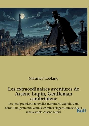 Les extraordinaires aventures de Arsène Lupin, Gentleman cambrioleur: Les neuf premières nouvelles narrant les exploits d'un héros d'un genre nouveau, le criminel élégant, audacieux et insaisissable Arsène Lupin