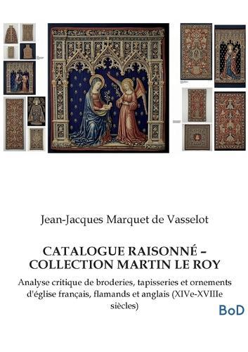 Catalogue Raisonné - Collection Martin Le Roy: Analyse critique de broderies, tapisseries et ornements d'église français, flamands et anglais (XIVe-XVIIIe siècles)