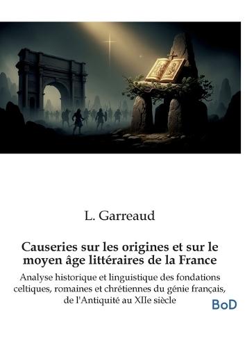 Causeries sur les origines et sur le moyen âge littéraires de la France: Analyse historique et linguistique des fondations celtiques, romaines et chrétiennes du génie français, de l'Antiquité au XIIe siècle