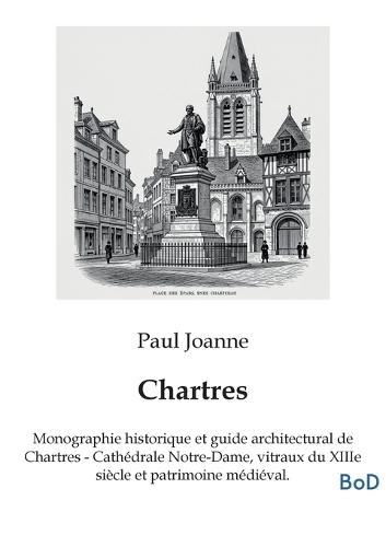 Chartres: Monographie historique et guide architectural de Chartres - Cathédrale Notre-Dame, vitraux du XIIIe siècle et patrimoine médiéval.