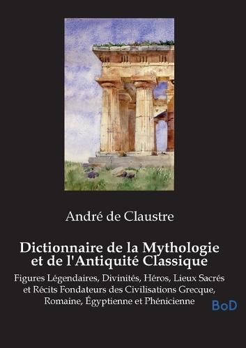 Dictionnaire de la Mythologie et de l'Antiquité Classique: Figures Légendaires, Divinités, Héros, Lieux Sacrés et Récits Fondateurs des Civilisations Grecque, Romaine, Égyptienne et Phénicienne