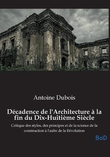 Décadence de l'Architecture à la fin du Dix-Huitième Siècle: Critique des styles, des principes et de la science de la construction à l'aube de la Révolution
