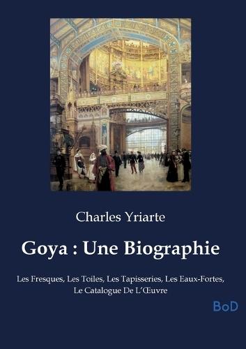Goya: Une Biographie: Les Fresques, Les Toiles, Les Tapisseries, Les Eaux-Fortes, Le Catalogue De L'OEuvre
