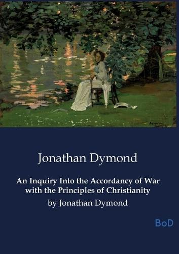 An Inquiry Into the Accordancy of War with the Principles of Christianity: by Jonathan Dymond