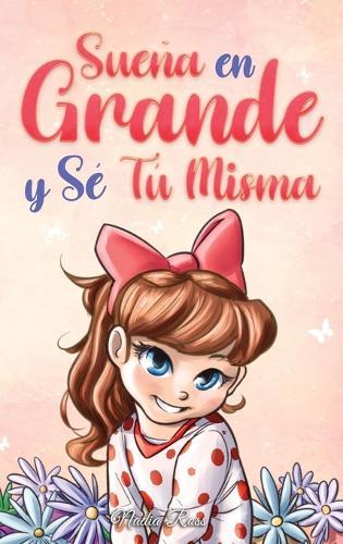 Sueña En Grande y Sé Tú Misma: Historias Motivadoras para niñas sobre la Autoestima, la Confianza, el Valor y la Amistad