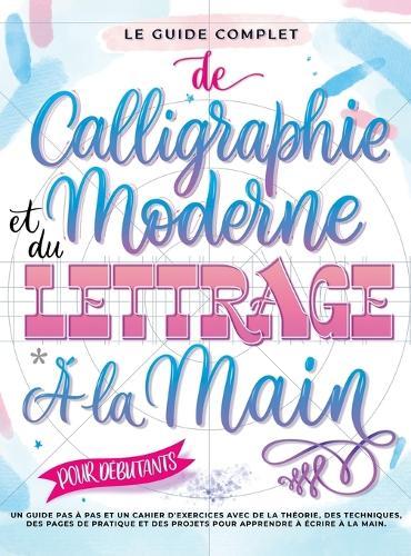 Le Guide Complet de Calligraphie Moderne et du Lettrage à la Main pour Débutants: Un guide et cahier d'exercices étape par étape avec des pages de théorie, de techniques, de pratique et des projets pour apprendre à écrire