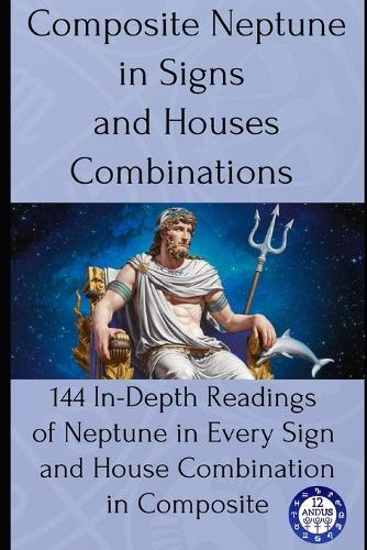Composite Neptune in Signs and Houses Combinations: 144 In-Depth Readings of Neptune in Every Sign and House Combination in Composite