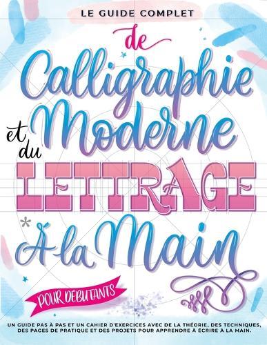 Le Guide Complet de Calligraphie Moderne et du Lettrage à la Main pour Débutants: Un guide et cahier d'exercices étape par étape avec des pages de théorie, de techniques, de pratique et des projets pour apprendre à écrire