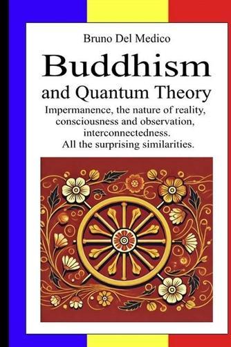 Buddhism and Quantum Theory: Impermanence, the nature of reality, consciousness and observation, interconnectedness. All the surprising similarities