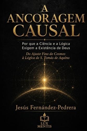 A Ancoragem Causal: Por que a Ciência e a Lógica Exigem a Existência de Deus. Do Ajuste Fino do Cosmos à Lógica de S. Tomás de Aquino