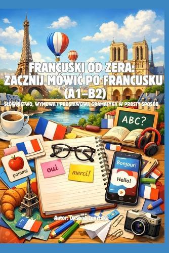 Francuski od zera: zacznij mówic po francusku (A1-B2) Slownictwo, wymowa i podstawowa gramatyka w prosty sposób