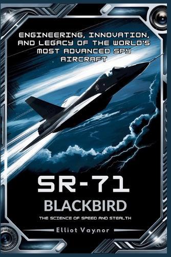 SR-71 Blackbird: The Science of Speed and Stealth: Engineering, Innovation, and Legacy of the World's Most Advanced Spy Aircraft
