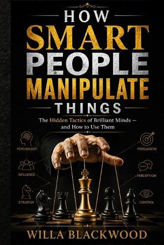 How Smart People Manipulate Things: The Hidden Tactics of Brilliant Minds - and How to Use Them