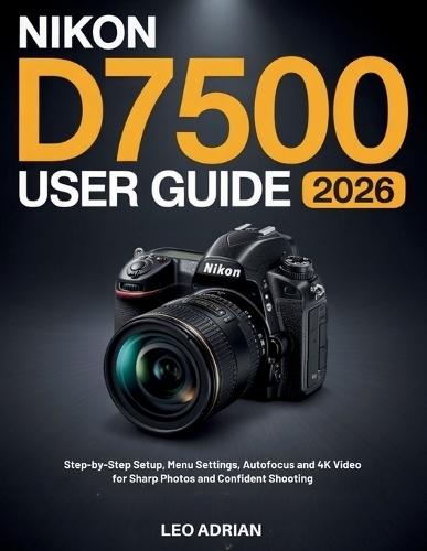 Nikon D7500 User Guide 2026: Step-by-Step Setup, Menu Settings, Autofocus and 4K Video for Sharp Photos and Confident Shooting