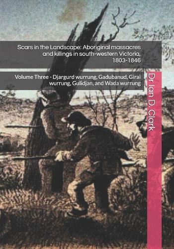 Scars in the Landscape: Aboriginal massacres and killings in south-western Victoria, 1803-1846: Volume Three - Djargurd wurrung, Gadubanud, Girai wurrung, Gulidjan, and Wada wurrung