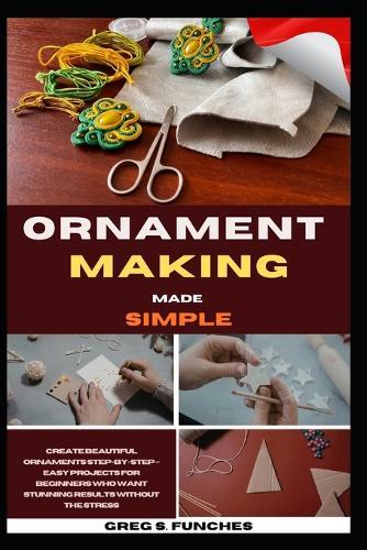Ornament Making Made Simple: Create Beautiful Ornaments Step-By-Step - Easy Projects For Beginners Who Want Stunning Results Without The Stress