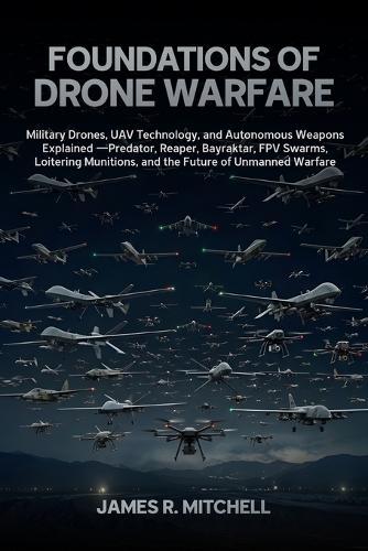 Foundations of Drone Warfare: Military Drones, UAV Technology, and Autonomous Weapons Explained - Predator, Reaper, Bayraktar, FPV Swarms, Loitering Munitions, and the Future of Unmanned Warfare