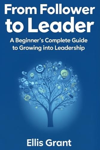 From Follower to Leader: A Beginner's Complete Guide to Growing into Leadership : Everything you need to know to start leading with confidence