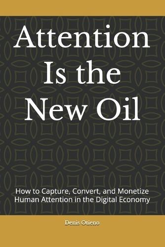 Attention Is the New Oil: How to Capture, Convert, and Monetize Human Attention in the Digital Economy