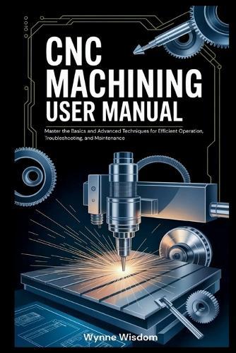 CNC Machining User Manual: Master the Basics and Advanced Techniques for Efficient Operation, Troubleshooting, and Maintenance
