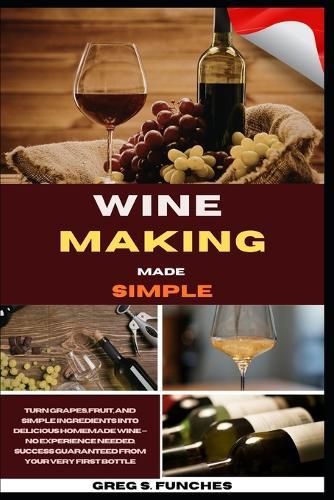 Wine Making Made Simple: Turn Grapes, Fruit, And Simple Ingredients Into Delicious Homemade Wine - No Experience Needed, Success Guaranteed From Your Very First Bottle