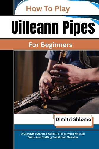 How To Play Uilleann Pipes For Beginners: A Complete Starter S Guide To Fingerwork, Chanter Skills, And Crafting Traditional Melodies