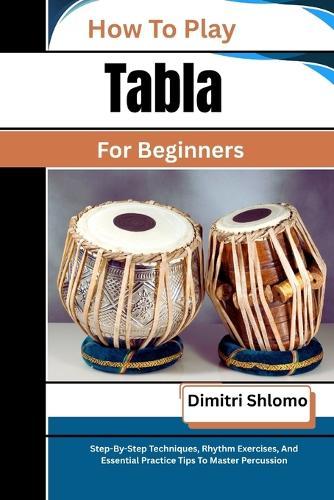 How To Play Tabla For Beginners: Step-By-Step Techniques, Rhythm Exercises, And Essential Practice Tips To Master Percussion