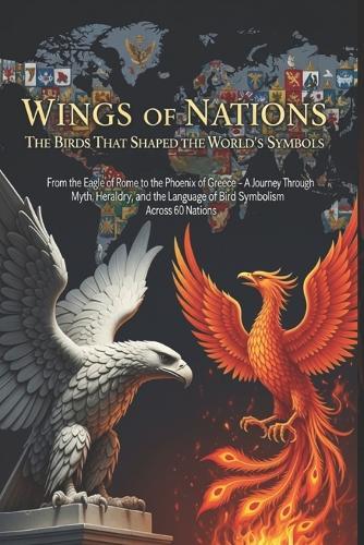 Wings of Nations: The Birds That Shaped the World's Symbols: From the Eagle of Rome to the Phoenix of Greece - A Journey Through Myth, Heraldry, and the Language of Bird Symbolism Across 60 Nations