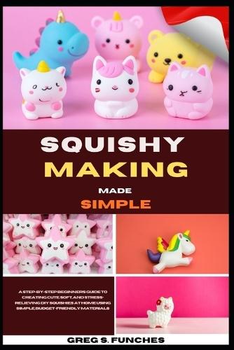 Squishy Making Made Simple: A Step-By-Step Beginner's Guide To Creating Cute, Soft, And Stress-Relieving DIY Squishies At Home Using Simple, Budget-Friendly Materials