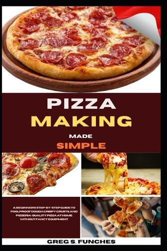 Pizza Making Made Simple: A Beginner's Step-By-Step Guide To Foolproof Dough, Crispy Crusts, And Pizzeria-Quality Pizza At Home Without Fancy Equipment