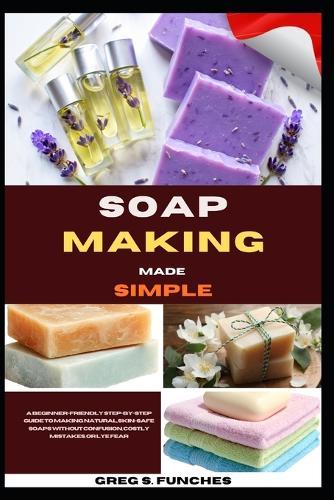 Soap Making Made Simple: A Beginner-Friendly Step-By-Step Guide To Making Natural, Skin-Safe Soaps Without Confusion, Costly Mistakes, Or Lye Fear