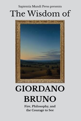 The Wisdom of Giordano Bruno: Fire, Philosophy, and the Courage to See