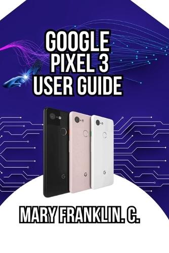 Google Pixel 3 User Guide: Master the Camera System, Optimize Battery Life, and Discover Hidden Features