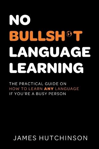 No Bullsh*t Language Learning: The practical guide on how to learn any language if you're a busy person