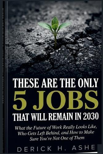 These Are the Only 5 Jobs That Will Remain In 2030: What the Future of Work Really Looks Like, Who Gets Left Behind, and How to Make Sure You're Not One of Them