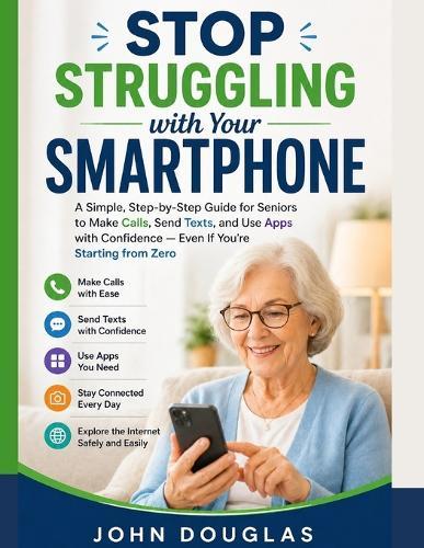 Stop Struggling with Your Smartphone: A Simple, Step-by-Step Guide for Seniors to Make Calls, Send Texts, and Use Apps with Confidence - Even If You're Starting from Zero