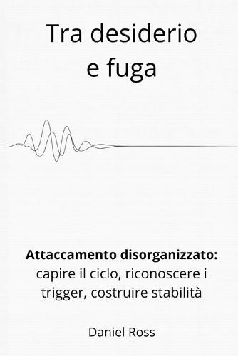 Tra desiderio e fuga: Attaccamento disorganizzato: come capire il ciclo, riconoscere i trigger, costruire stabilità