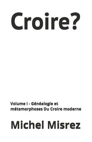 Croire?: Volume I - Généalogie et métamorphoses Du Croire moderne
