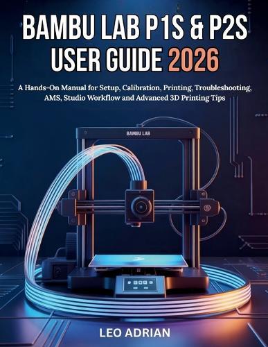 Bambu P1S & P2S User Guide 2026: A Hands-On Manual for Setup, Calibration, Printing, Troubleshooting, AMS, Studio Workflow and Advanced 3D Printing Tips